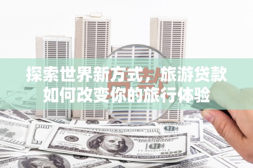 马山探索世界新方式，旅游贷款如何改变你的旅行体验